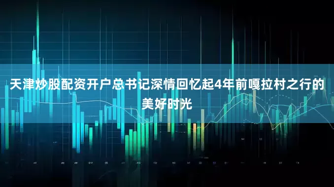 天津炒股配资开户总书记深情回忆起4年前嘎拉村之行的美好时光