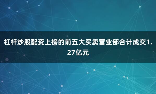 杠杆炒股配资上榜的前五大买卖营业部合计成交1.27亿元