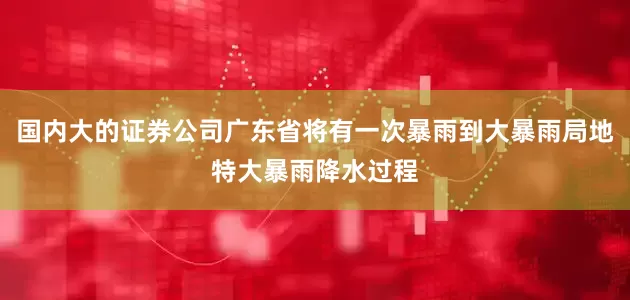 国内大的证券公司广东省将有一次暴雨到大暴雨局地特大暴雨降水过程