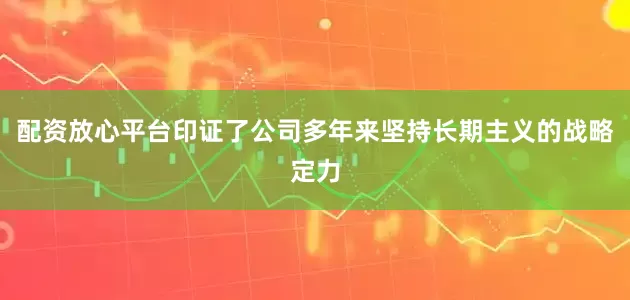 配资放心平台印证了公司多年来坚持长期主义的战略定力