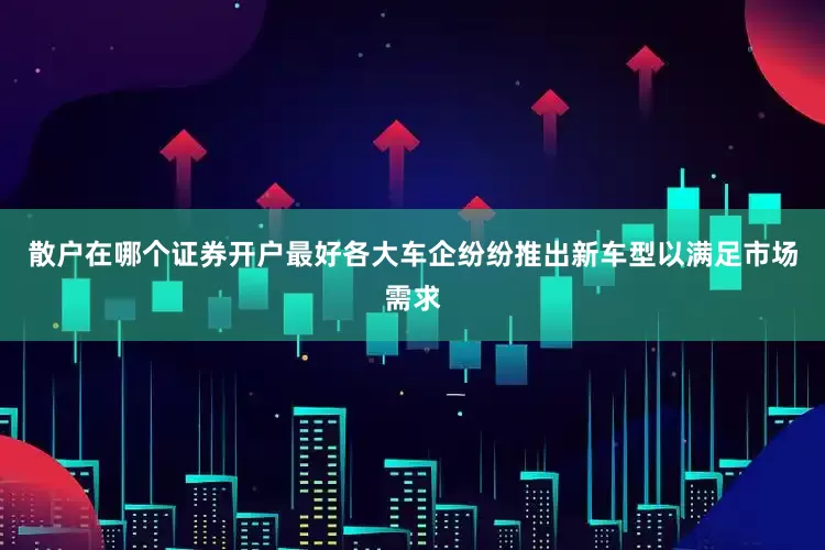 散户在哪个证券开户最好各大车企纷纷推出新车型以满足市场需求