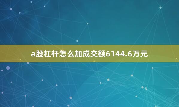 a股杠杆怎么加成交额6144.6万元