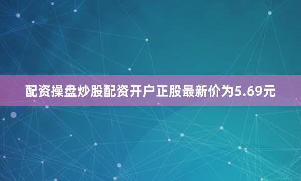 配资操盘炒股配资开户正股最新价为5.69元