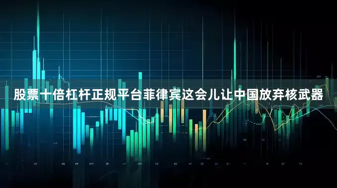 股票十倍杠杆正规平台菲律宾这会儿让中国放弃核武器