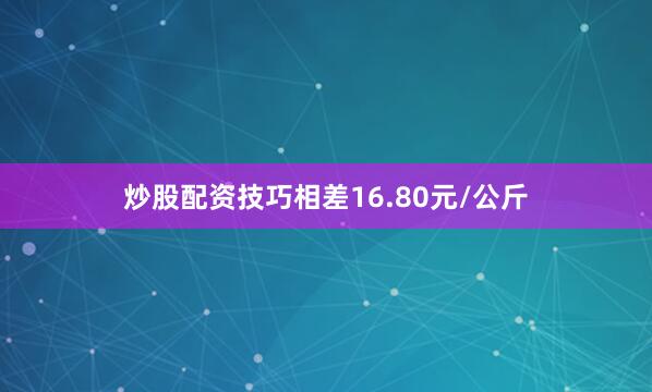 炒股配资技巧相差16.80元/公斤