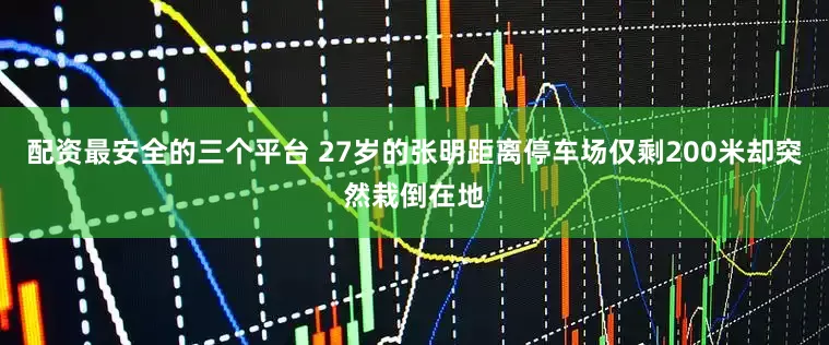 配资最安全的三个平台 27岁的张明距离停车场仅剩200米却突然栽倒在地