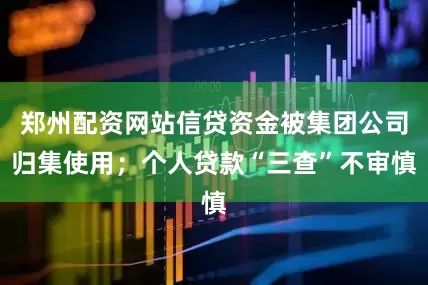 郑州配资网站信贷资金被集团公司归集使用；个人贷款“三查”不审慎