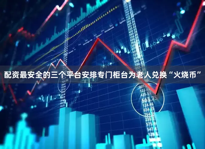 配资最安全的三个平台安排专门柜台为老人兑换“火烧币”