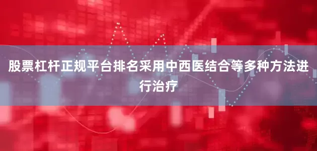 股票杠杆正规平台排名采用中西医结合等多种方法进行治疗