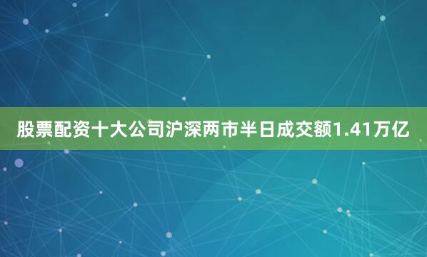 股票配资十大公司沪深两市半日成交额1.41万亿