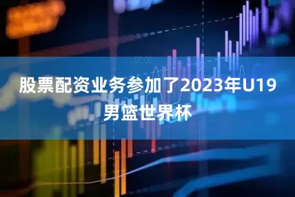 股票配资业务参加了2023年U19男篮世界杯