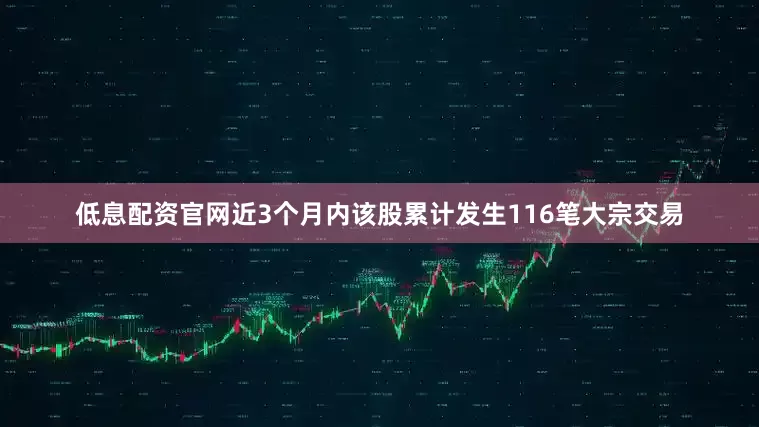 低息配资官网近3个月内该股累计发生116笔大宗交易