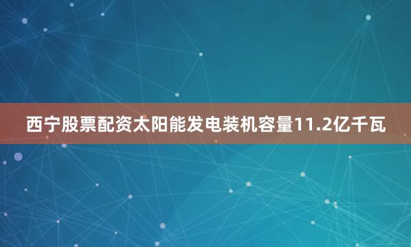 西宁股票配资太阳能发电装机容量11.2亿千瓦