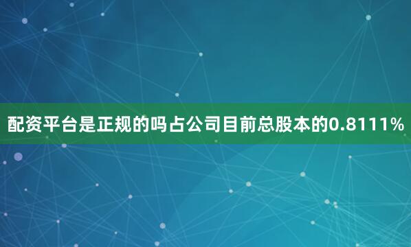 配资平台是正规的吗占公司目前总股本的0.8111%