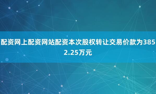 配资网上配资网站配资本次股权转让交易价款为3852.25万元