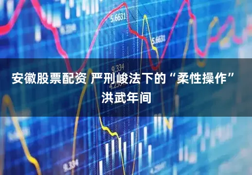 安徽股票配资 严刑峻法下的“柔性操作” 洪武年间