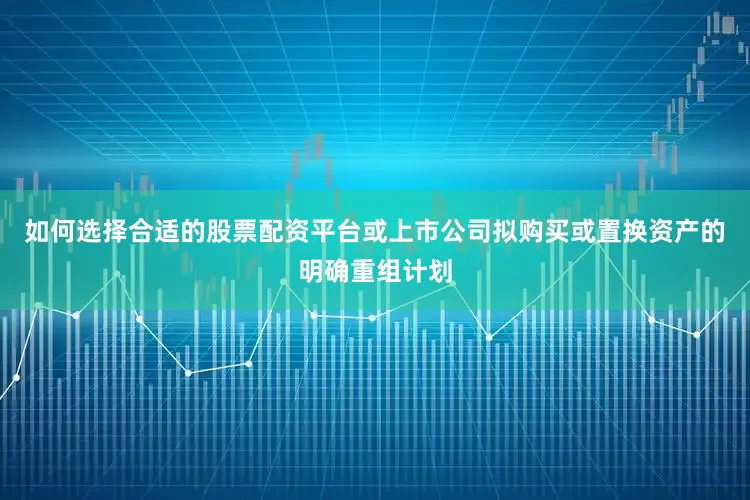 如何选择合适的股票配资平台或上市公司拟购买或置换资产的明确重组计划