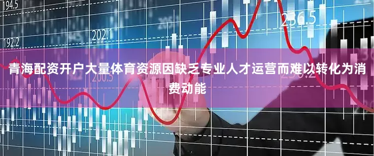 青海配资开户大量体育资源因缺乏专业人才运营而难以转化为消费动能