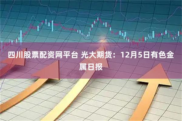 四川股票配资网平台 光大期货：12月5日有色金属日报