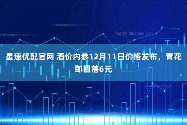 星速优配官网 酒价内参12月11日价格发布，青花郎回落6元