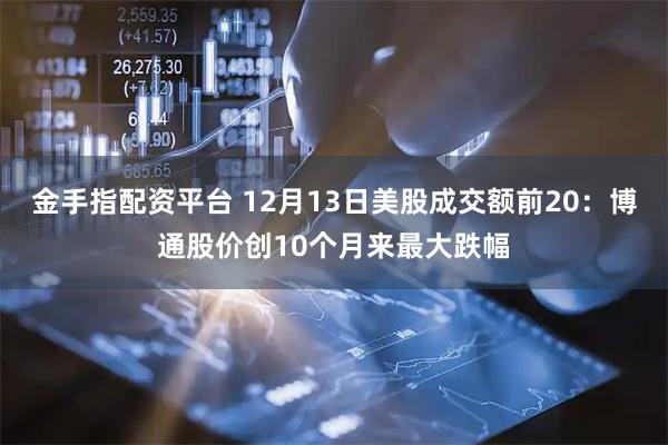 金手指配资平台 12月13日美股成交额前20：博通股价创10个月来最大跌幅