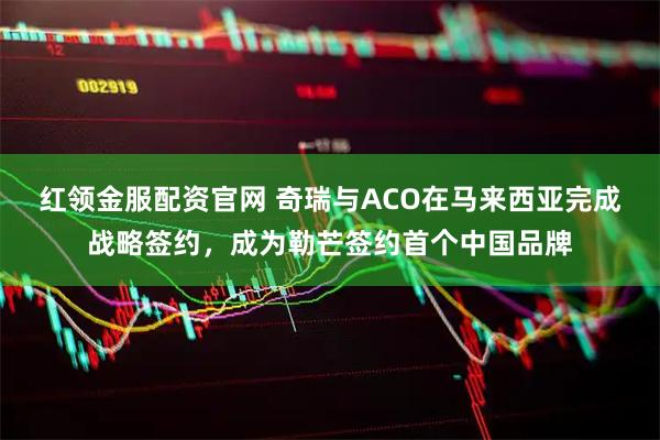 红领金服配资官网 奇瑞与ACO在马来西亚完成战略签约，成为勒芒签约首个中国品牌