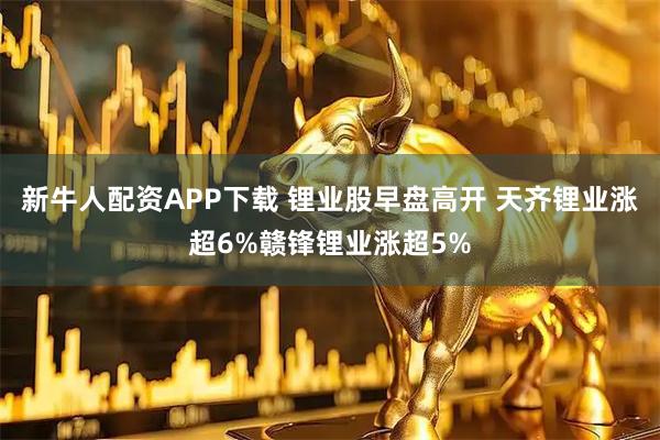 新牛人配资APP下载 锂业股早盘高开 天齐锂业涨超6%赣锋锂业涨超5%