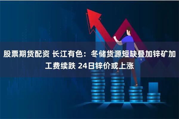 股票期货配资 长江有色：冬储货源短缺叠加锌矿加工费续跌 24日锌价或上涨