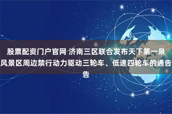 股票配资门户官网 济南三区联合发布天下第一泉风景区周边禁行动力驱动三轮车、低速四轮车的通告