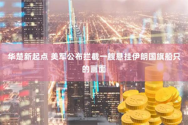 华楚新起点 美军公布拦截一艘悬挂伊朗国旗船只的画面