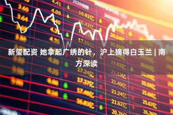 新玺配资 她拿起广绣的针，沪上摘得白玉兰 | 南方深读